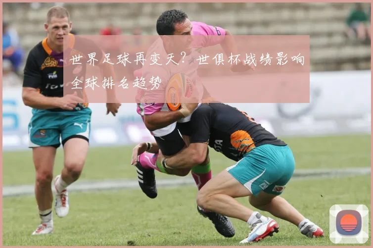 世界足球再变天？世俱杯战绩影响全球排名趋势