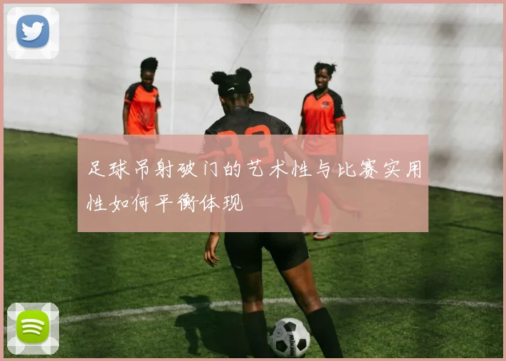 足球吊射破门的艺术性与比赛实用性如何平衡体现