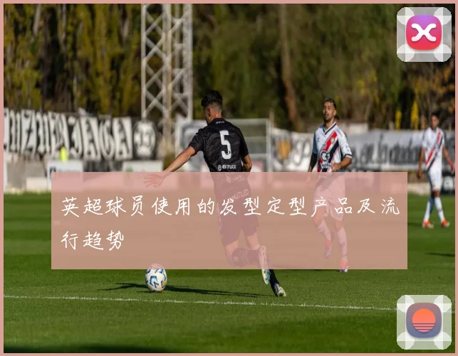 英超球员使用的发型定型产品及流行趋势